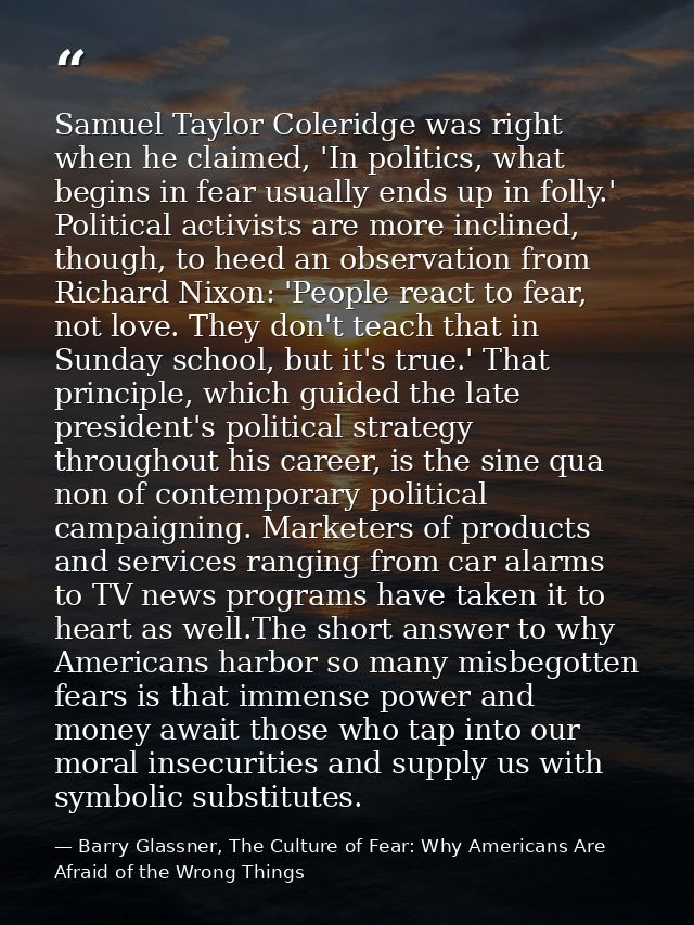 Samuel Taylor Coleridge was right when he claimed, 'In politics, what begins in fear usually ends up in folly.' Politica — Barry Glassner, The Culture of Fear: Why Americans Are Afraid of the Wrong Things