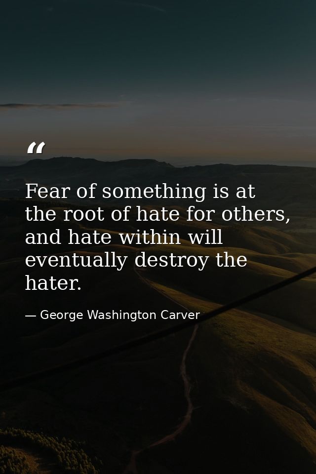 Fear of something is at the root of hate for others, and hate within will eventually destroy the hater. — George Washington Carver