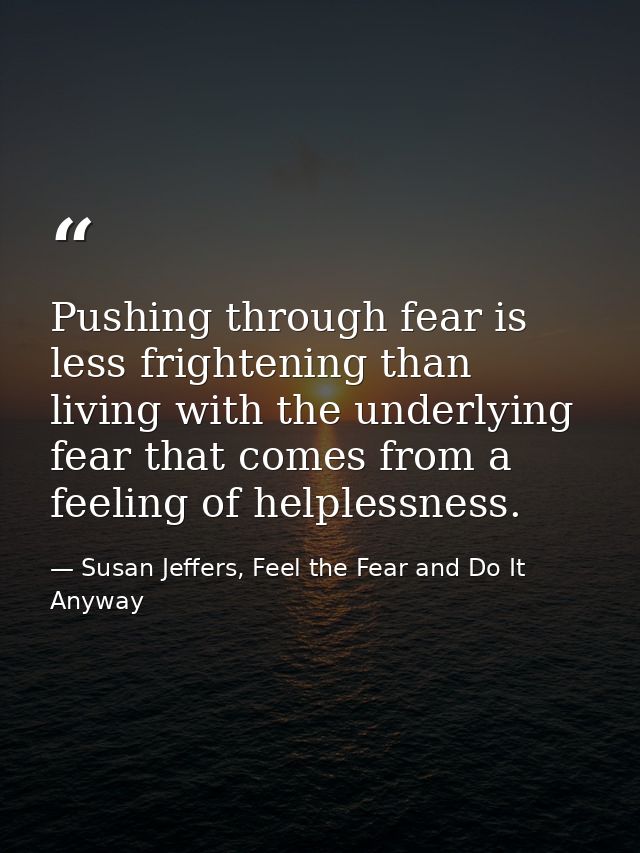 Pushing through fear is less frightening than living with the underlying fear that comes from a feeling of helplessness. — Susan Jeffers, Feel the Fear and Do It Anyway