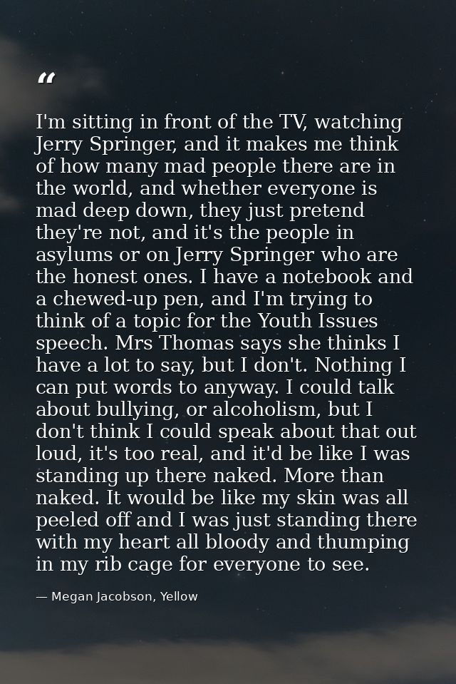 I'm sitting in front of the TV, watching Jerry Springer, and it makes me think of how many mad people there are in the w — Megan Jacobson, Yellow
