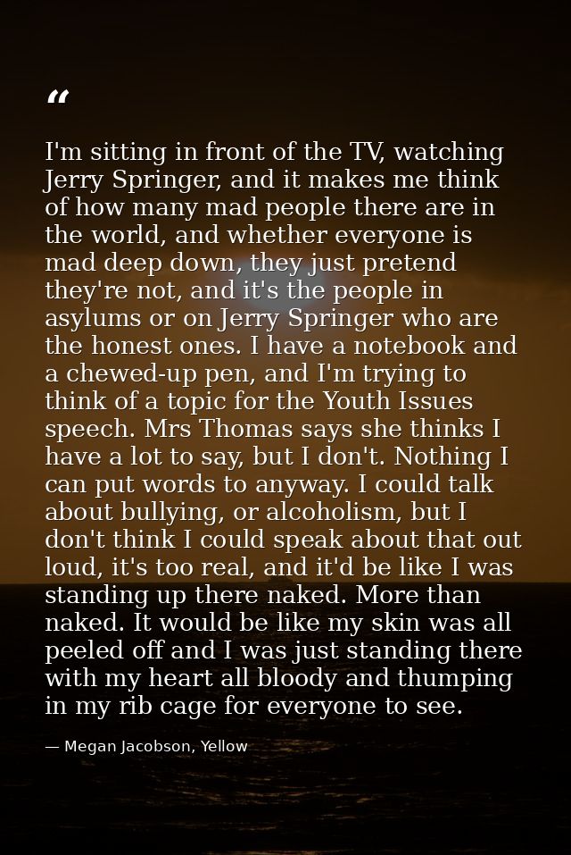 I'm sitting in front of the TV, watching Jerry Springer, and it makes me think of how many mad people there are in the w — Megan Jacobson, Yellow