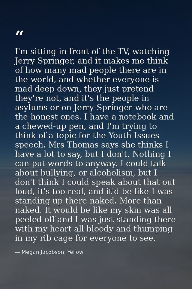 I'm sitting in front of the TV, watching Jerry Springer, and it makes me think of how many mad people there are in the w — Megan Jacobson, Yellow