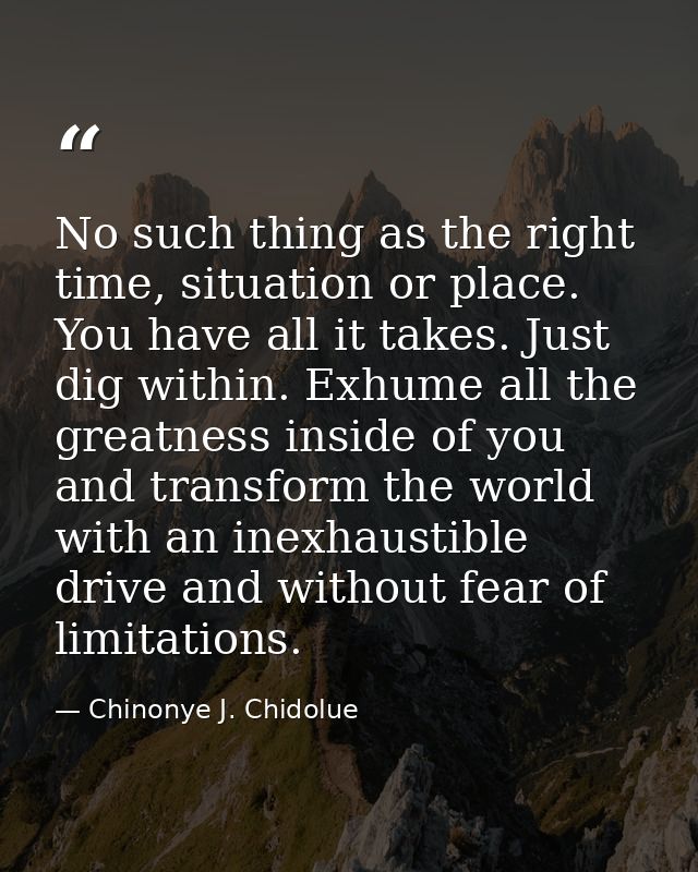 No such thing as the right time, situation or place. You have all it takes. Just dig within. Exhume all the greatness in — Chinonye J. Chidolue