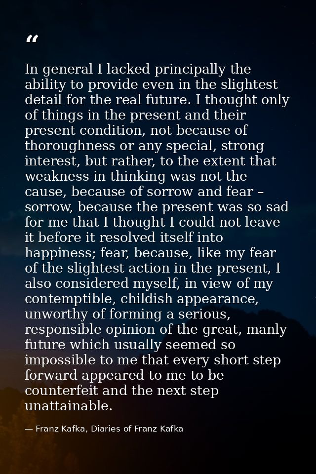 In general I lacked principally the ability to provide even in the slightest detail for the real future. I thought only  — Franz Kafka, Diaries of Franz Kafka