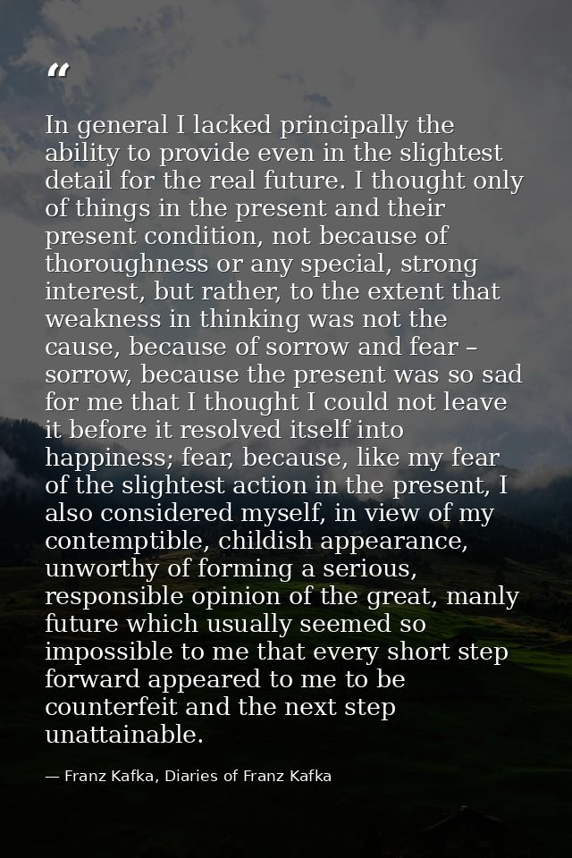 In general I lacked principally the ability to provide even in the slightest detail for the real future. I thought only  — Franz Kafka, Diaries of Franz Kafka