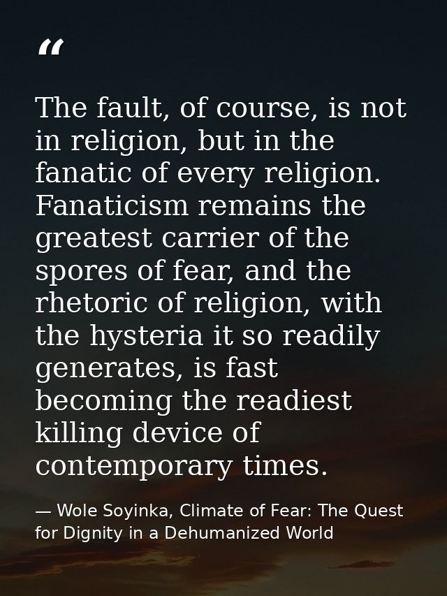 The fault, of course, is not in religion, but in the fanatic of every religion. Fanaticism remains the greatest carrier  — Wole Soyinka, Climate of Fear: The Quest for Dignity in a Dehumanized World
