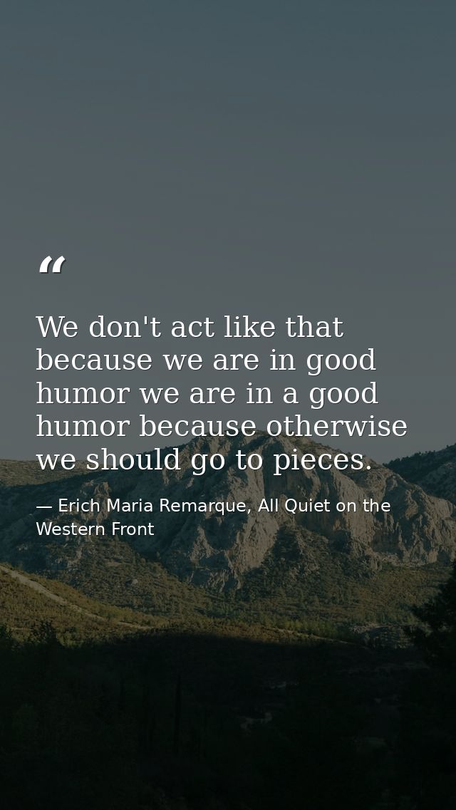 We don't act like that because we are in good humor we are in a good humor because otherwise we should go to pieces. — Erich Maria Remarque, All Quiet on the Western Front