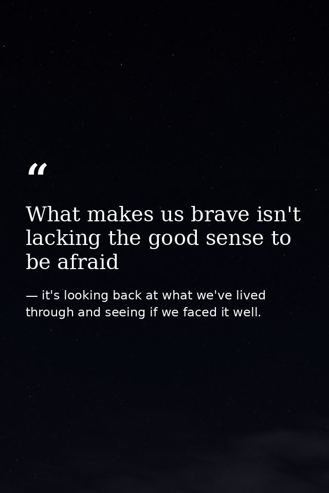 What makes us brave isn't lacking the good sense to be afraid — it's looking back at what we've lived through and seeing if we faced it well.