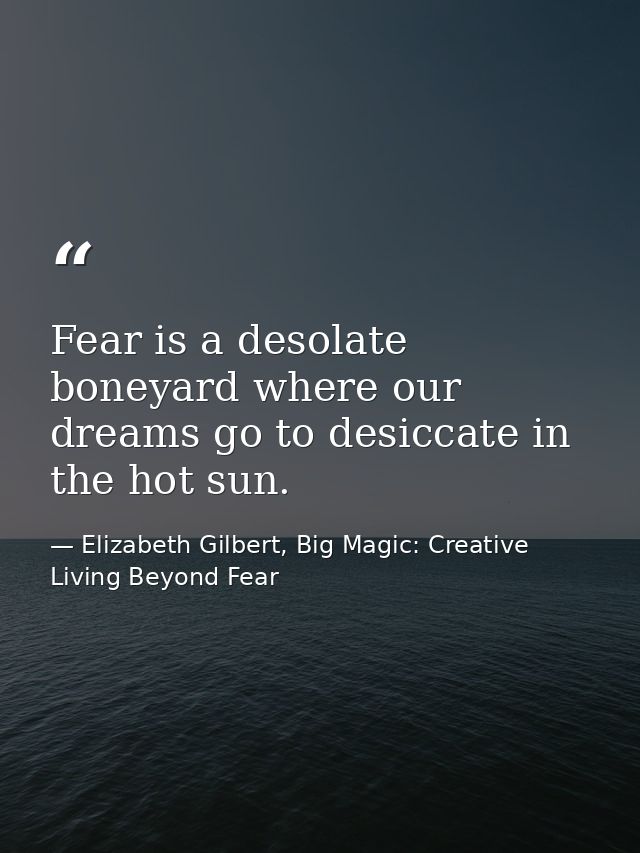 Fear is a desolate boneyard where our dreams go to desiccate in the hot sun. — Elizabeth Gilbert, Big Magic: Creative Living Beyond Fear
