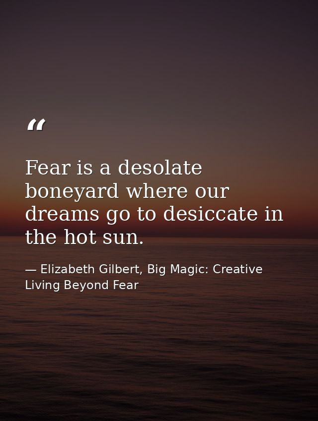 Fear is a desolate boneyard where our dreams go to desiccate in the hot sun. — Elizabeth Gilbert, Big Magic: Creative Living Beyond Fear