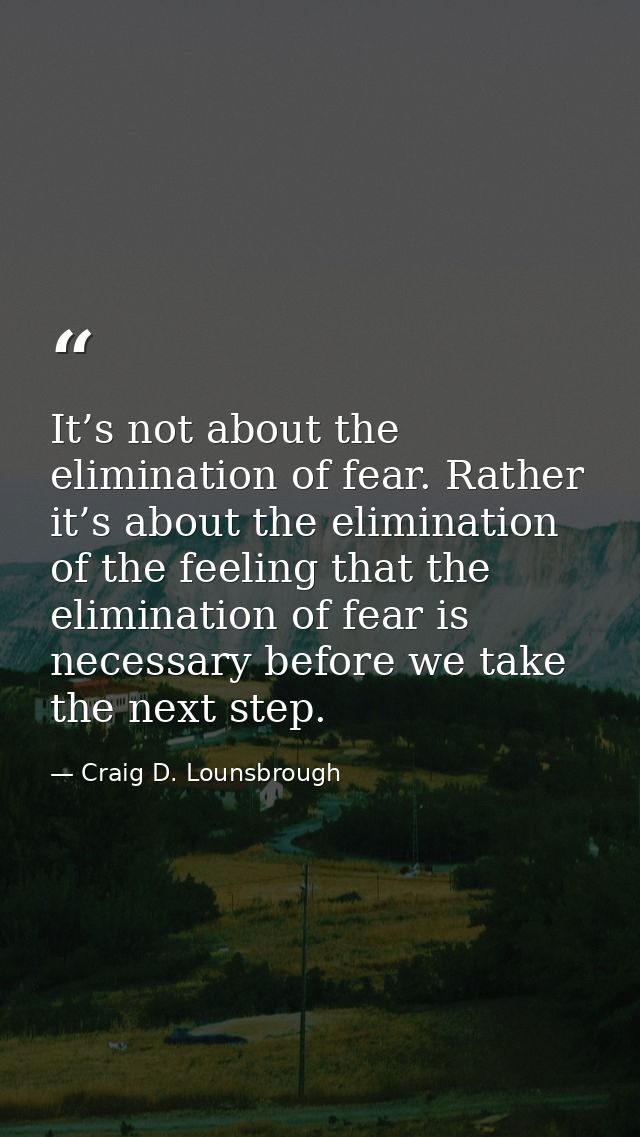 It’s not about the elimination of fear. Rather it’s about the elimination of the feeling that the elimination of fear is — Craig D. Lounsbrough