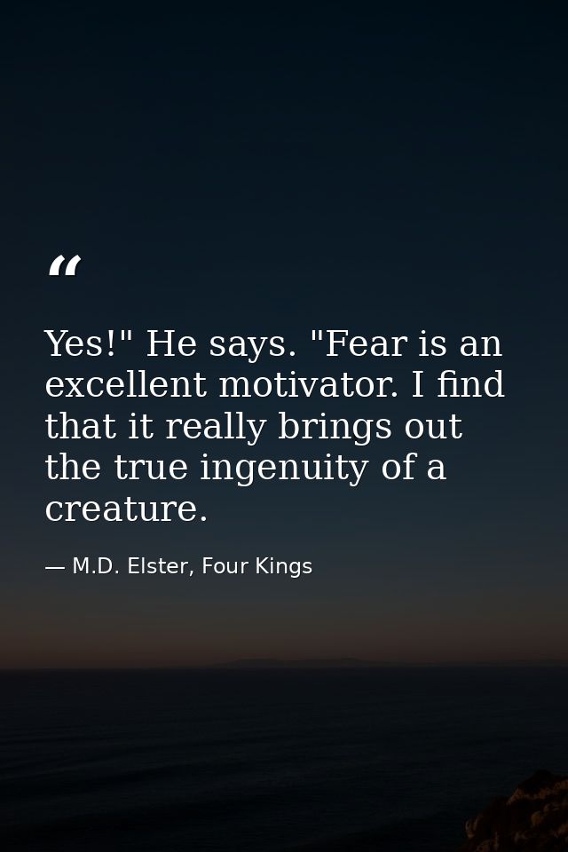 Yes!" He says. "Fear is an excellent motivator. I find that it really brings out the true ingenuity of a creature. — M.D. Elster, Four Kings