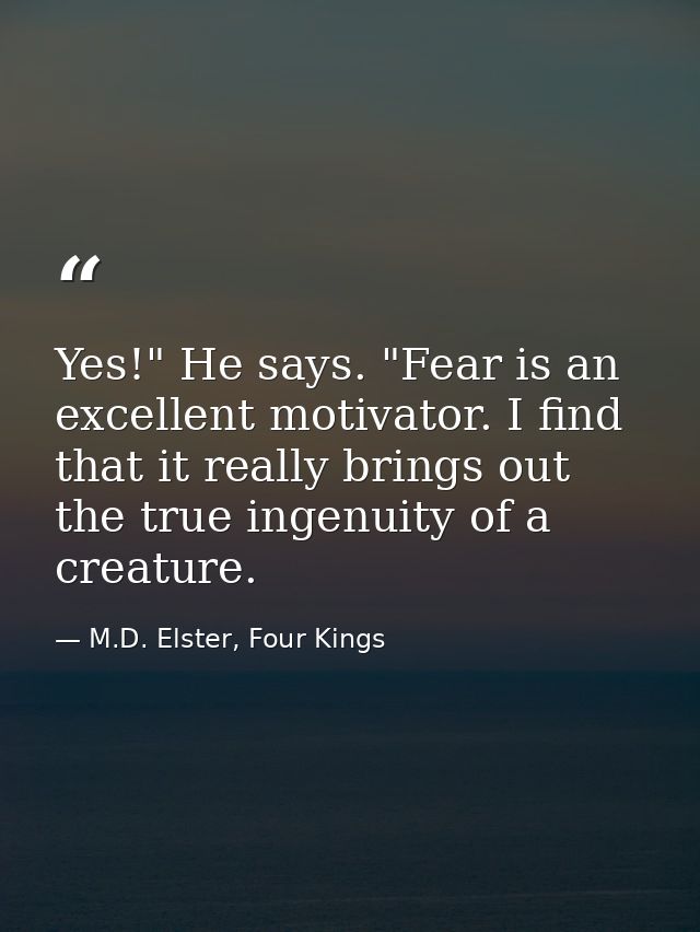 Yes!" He says. "Fear is an excellent motivator. I find that it really brings out the true ingenuity of a creature. — M.D. Elster, Four Kings
