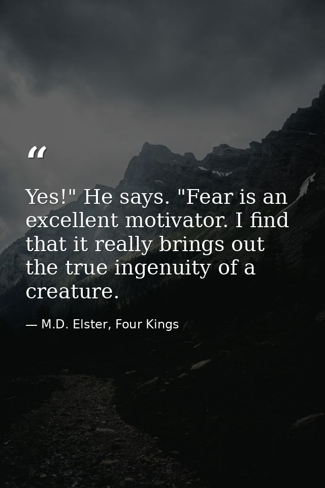 Yes!" He says. "Fear is an excellent motivator. I find that it really brings out the true ingenuity of a creature. — M.D. Elster, Four Kings