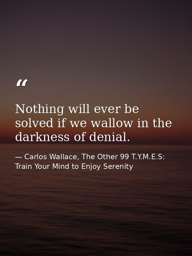 Nothing will ever be solved if we wallow in the darkness of denial. — Carlos Wallace, The Other 99 T.Y.M.E.S: Train Your Mind to Enjoy Serenity