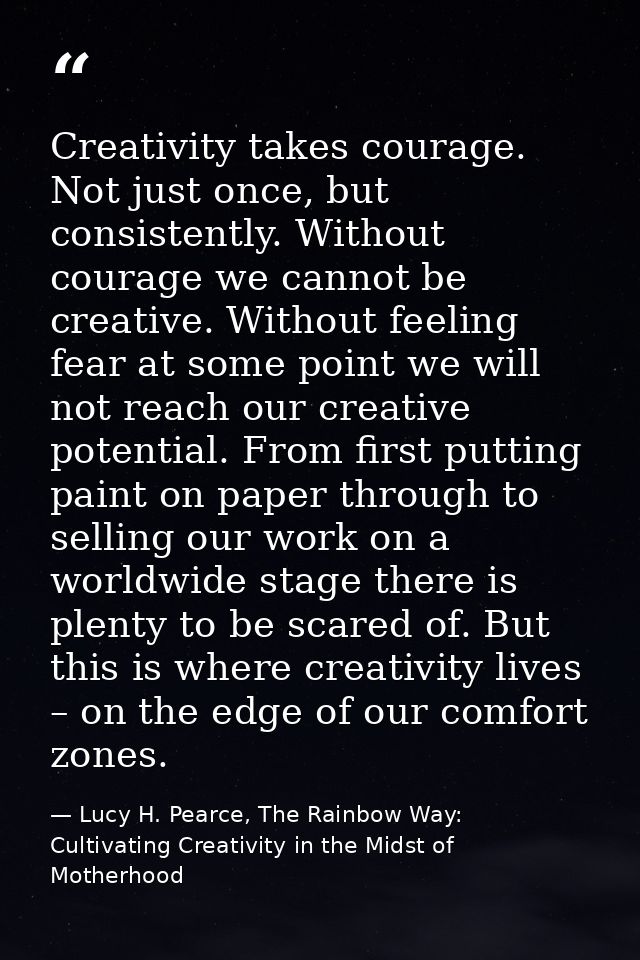 Creativity takes courage. Not just once, but consistently. Without courage we cannot be creative. Without feeling fear a — Lucy H. Pearce, The Rainbow Way: Cultivating Creativity in the Midst of Motherhood