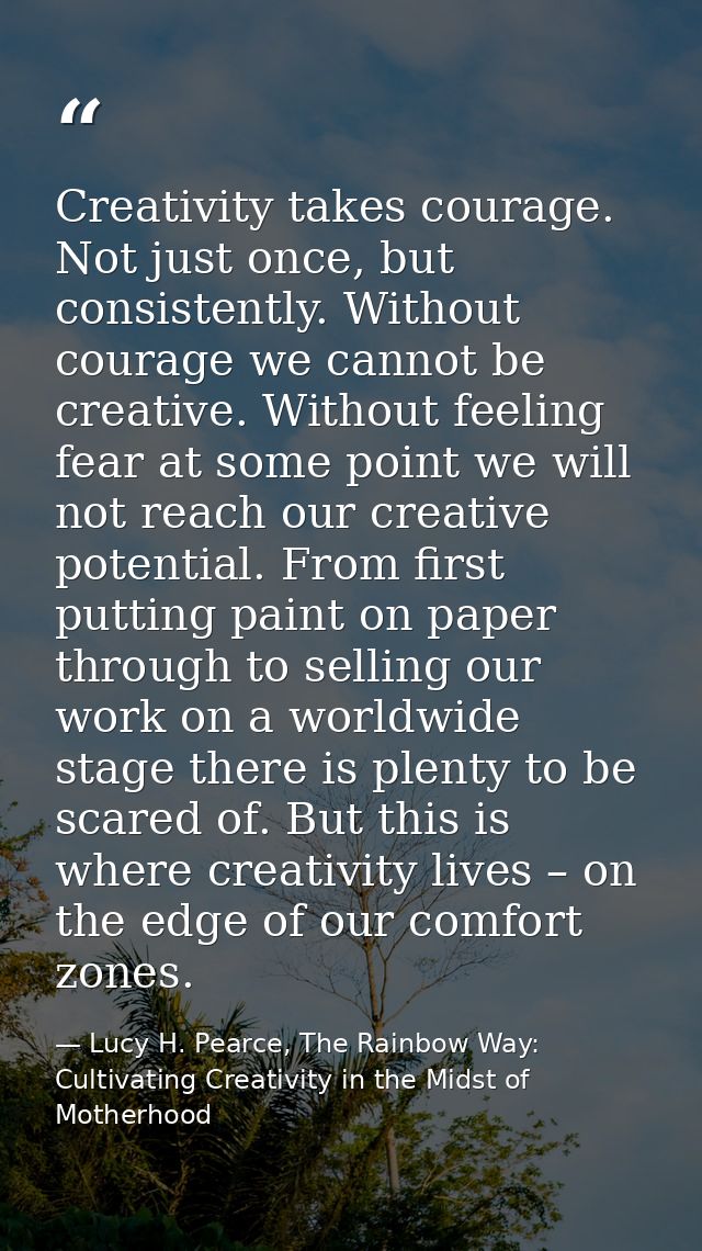 Creativity takes courage. Not just once, but consistently. Without courage we cannot be creative. Without feeling fear a — Lucy H. Pearce, The Rainbow Way: Cultivating Creativity in the Midst of Motherhood