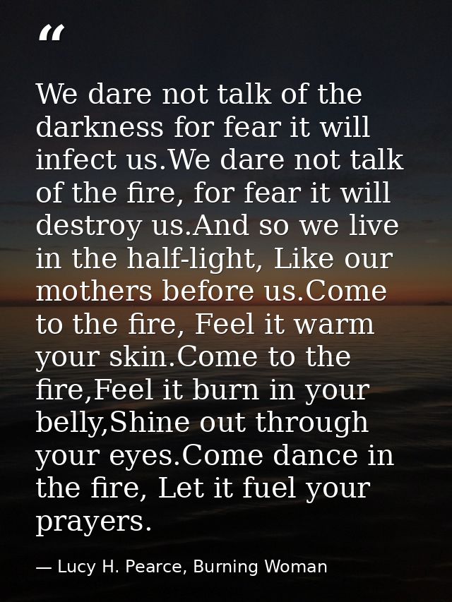 We dare not talk of the darkness for fear it will infect us.We dare not talk of the fire, for fear it will destroy us.An — Lucy H. Pearce, Burning Woman