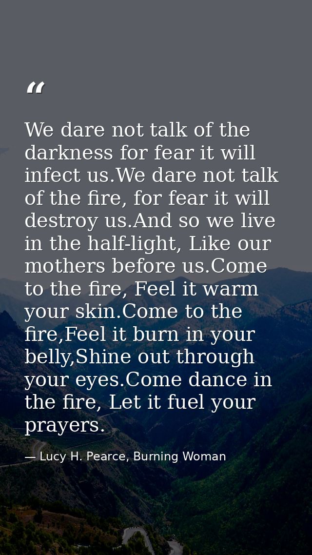 We dare not talk of the darkness for fear it will infect us.We dare not talk of the fire, for fear it will destroy us.An — Lucy H. Pearce, Burning Woman