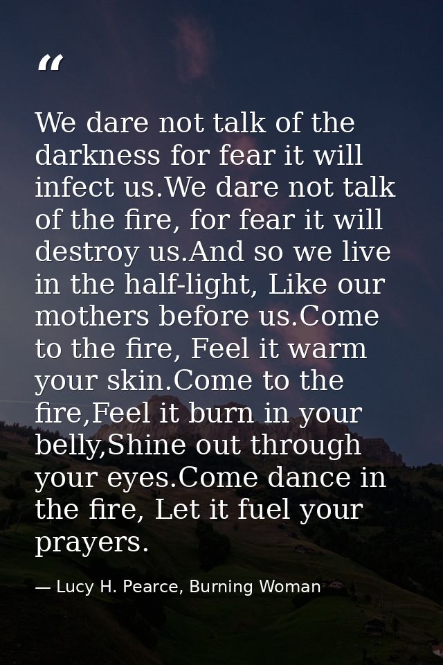 We dare not talk of the darkness for fear it will infect us.We dare not talk of the fire, for fear it will destroy us.An — Lucy H. Pearce, Burning Woman