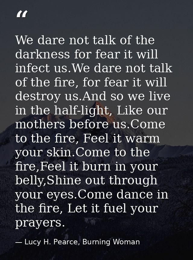 We dare not talk of the darkness for fear it will infect us.We dare not talk of the fire, for fear it will destroy us.An — Lucy H. Pearce, Burning Woman