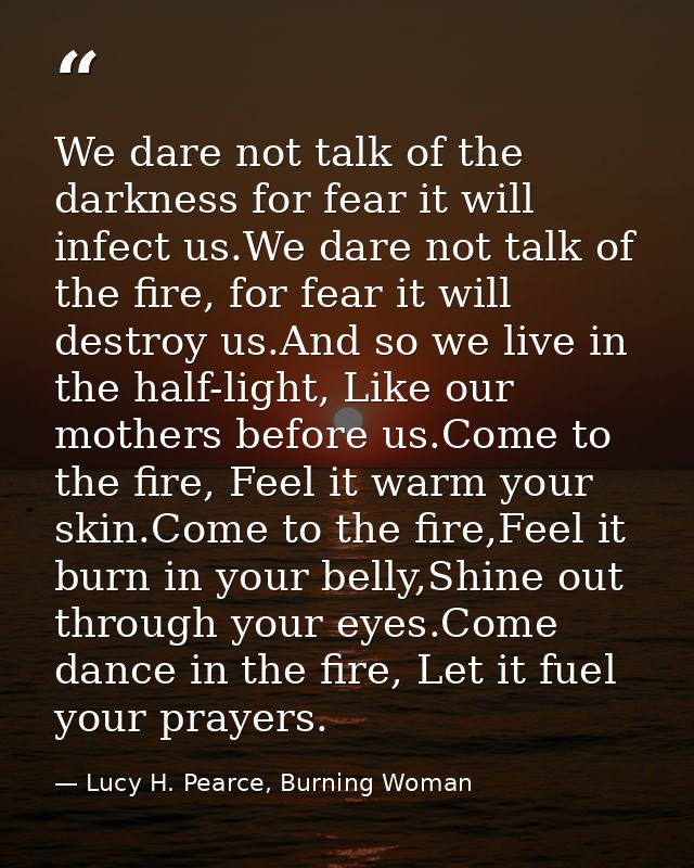 We dare not talk of the darkness for fear it will infect us.We dare not talk of the fire, for fear it will destroy us.An — Lucy H. Pearce, Burning Woman