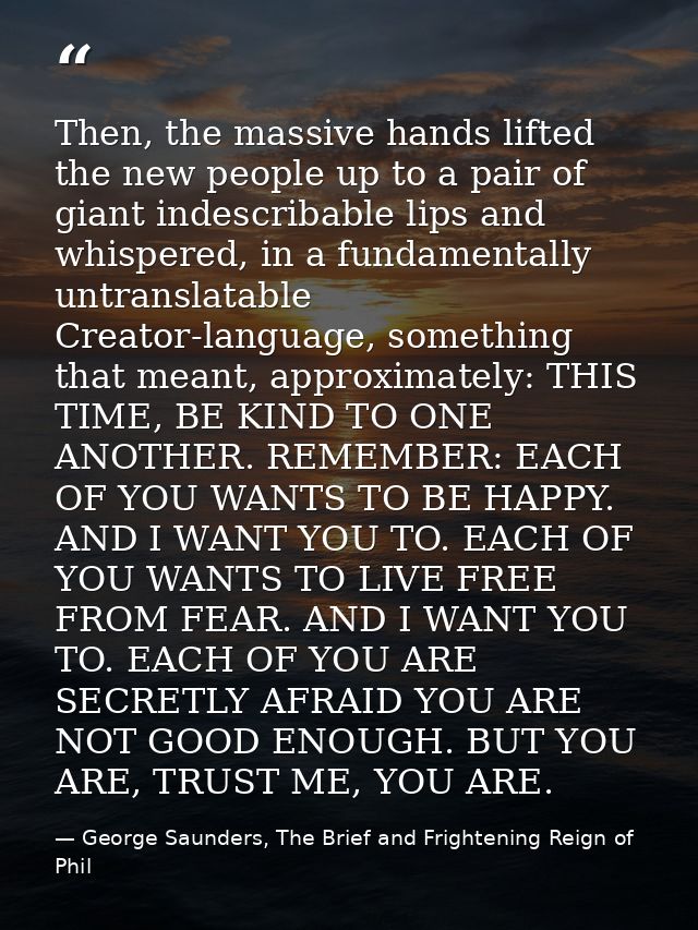 Then, the massive hands lifted the new people up to a pair of giant indescribable lips and whispered, in a fundamentally — George Saunders, The Brief and Frightening Reign of Phil