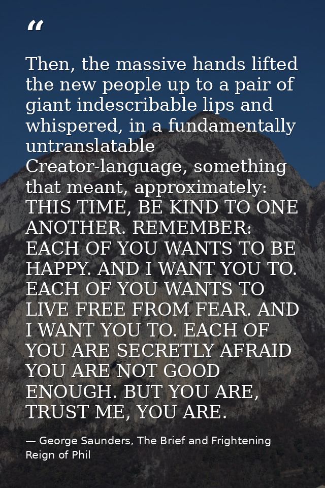 Then, the massive hands lifted the new people up to a pair of giant indescribable lips and whispered, in a fundamentally — George Saunders, The Brief and Frightening Reign of Phil