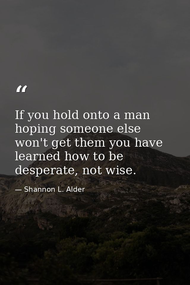 If you hold onto a man hoping someone else won't get them you have learned how to be desperate, not wise. — Shannon L. Alder