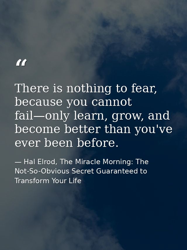 There is nothing to fear, because you cannot fail—only learn, grow, and become better than you've ever been before. — Hal Elrod, The Miracle Morning: The Not-So-Obvious Secret Guaranteed to Transform Your Life