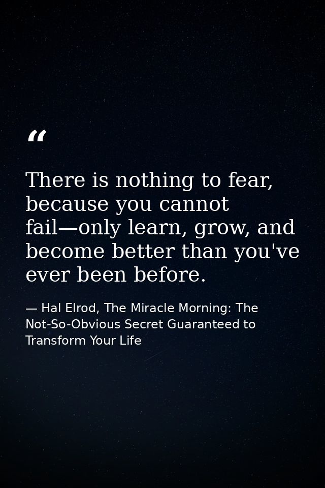 There is nothing to fear, because you cannot fail—only learn, grow, and become better than you've ever been before. — Hal Elrod, The Miracle Morning: The Not-So-Obvious Secret Guaranteed to Transform Your Life