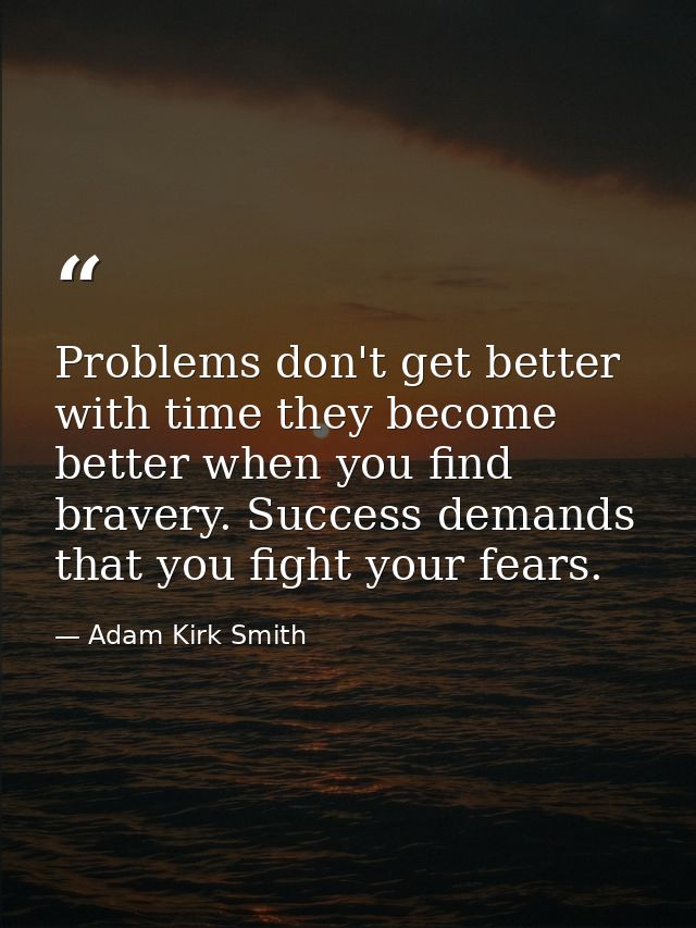 Problems don't get better with time they become better when you find bravery. Success demands that you fight your fears. — Adam Kirk Smith
