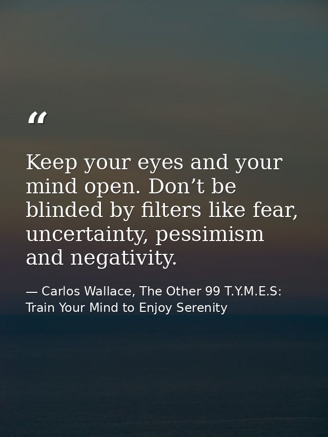 Keep your eyes and your mind open. Don’t be blinded by filters like fear, uncertainty, pessimism and negativity. — Carlos Wallace, The Other 99 T.Y.M.E.S: Train Your Mind to Enjoy Serenity
