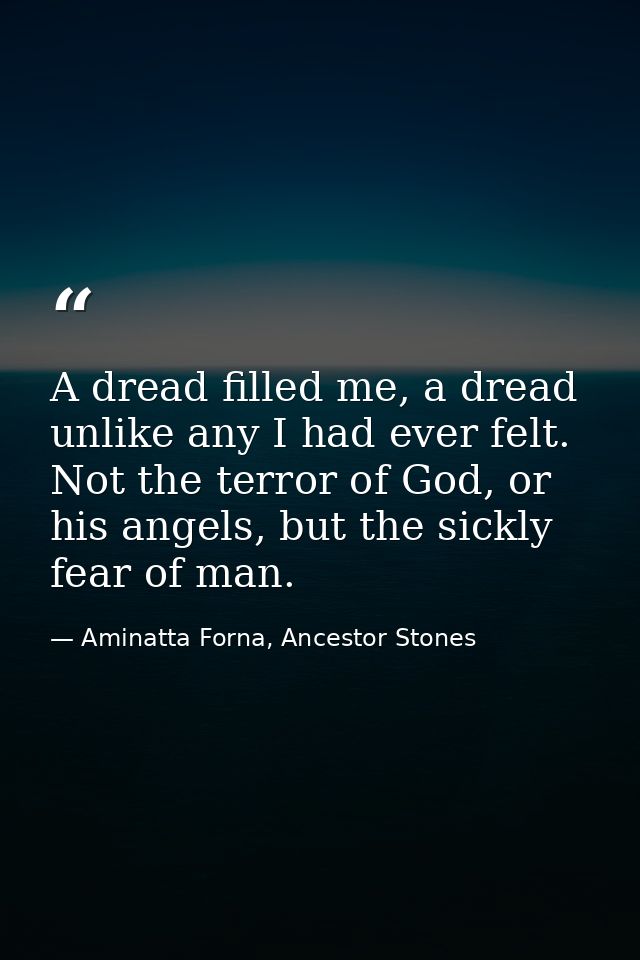 A dread filled me, a dread unlike any I had ever felt. Not the terror of God, or his angels, but the sickly fear of man. — Aminatta Forna, Ancestor Stones