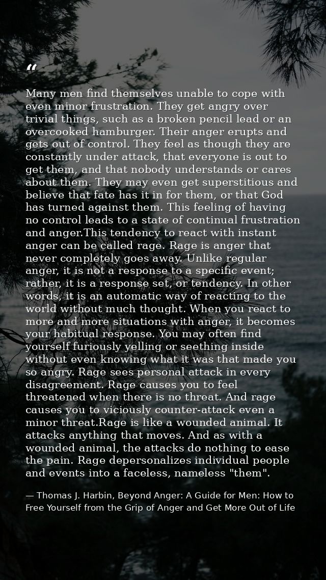 Many men find themselves unable to cope with even minor frustration. They get angry over trivial things, such as a broke — Thomas J. Harbin, Beyond Anger: A Guide for Men: How to Free Yourself from the Grip of Anger and Get More Out of Life