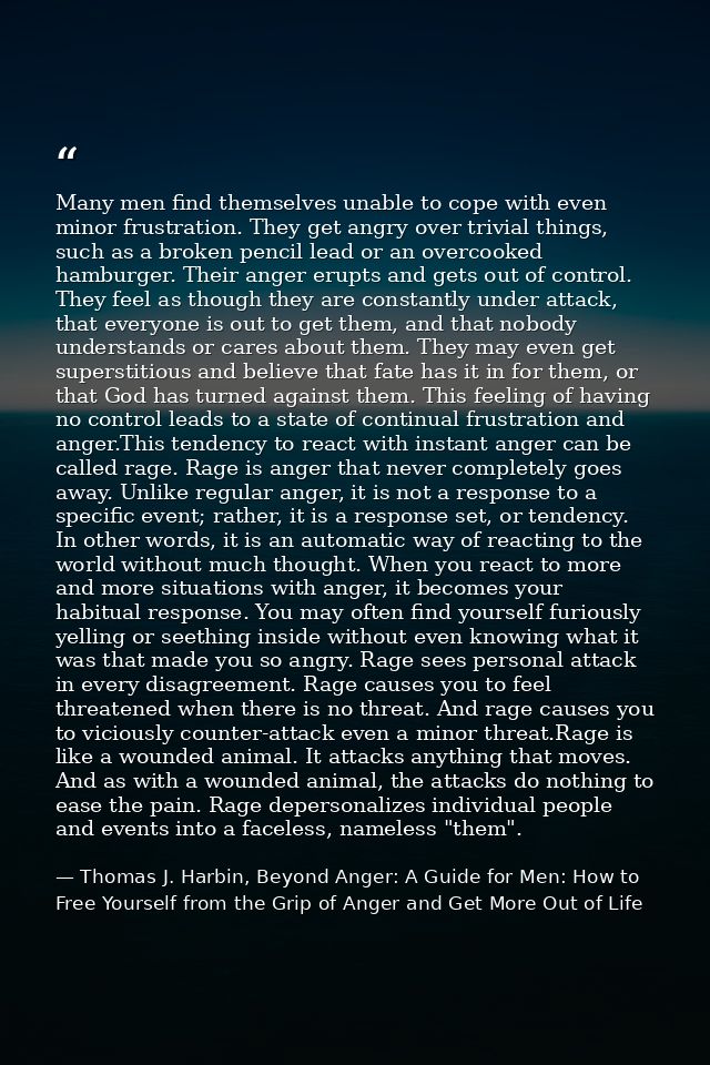 Many men find themselves unable to cope with even minor frustration. They get angry over trivial things, such as a broke — Thomas J. Harbin, Beyond Anger: A Guide for Men: How to Free Yourself from the Grip of Anger and Get More Out of Life