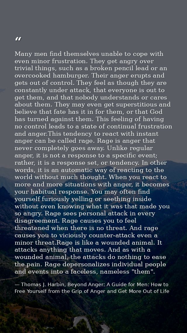 Many men find themselves unable to cope with even minor frustration. They get angry over trivial things, such as a broke — Thomas J. Harbin, Beyond Anger: A Guide for Men: How to Free Yourself from the Grip of Anger and Get More Out of Life