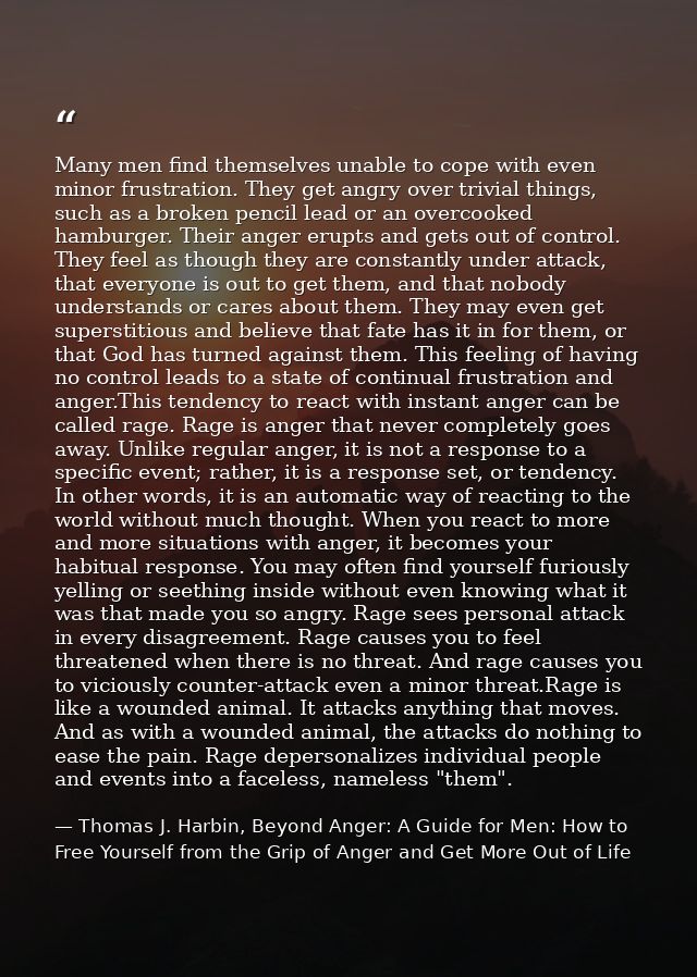 Many men find themselves unable to cope with even minor frustration. They get angry over trivial things, such as a broke — Thomas J. Harbin, Beyond Anger: A Guide for Men: How to Free Yourself from the Grip of Anger and Get More Out of Life