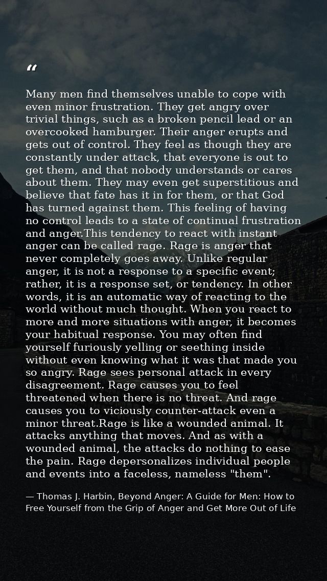 Many men find themselves unable to cope with even minor frustration. They get angry over trivial things, such as a broke — Thomas J. Harbin, Beyond Anger: A Guide for Men: How to Free Yourself from the Grip of Anger and Get More Out of Life