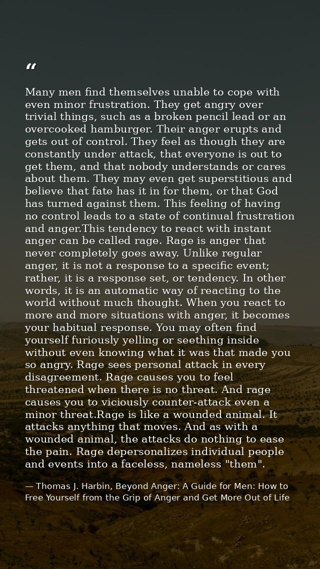 Many men find themselves unable to cope with even minor frustration. They get angry over trivial things, such as a broke — Thomas J. Harbin, Beyond Anger: A Guide for Men: How to Free Yourself from the Grip of Anger and Get More Out of Life