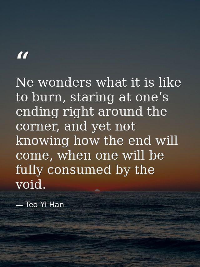 Ne wonders what it is like to burn, staring at one’s ending right around the corner, and yet not knowing how the end wil — Teo Yi Han