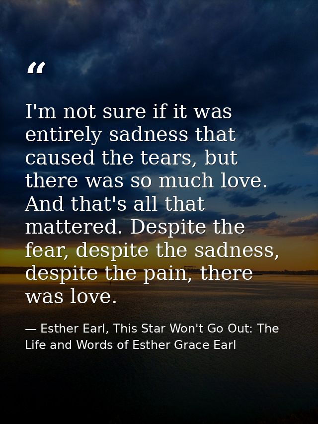 I'm not sure if it was entirely sadness that caused the tears, but there was so much love. And that's all that mattered. — Esther Earl, This Star Won't Go Out: The Life and Words of Esther Grace Earl