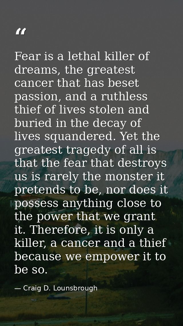 Fear is a lethal killer of dreams, the greatest cancer that has beset passion, and a ruthless thief of lives stolen and  — Craig D. Lounsbrough