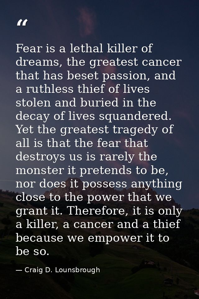 Fear is a lethal killer of dreams, the greatest cancer that has beset passion, and a ruthless thief of lives stolen and  — Craig D. Lounsbrough
