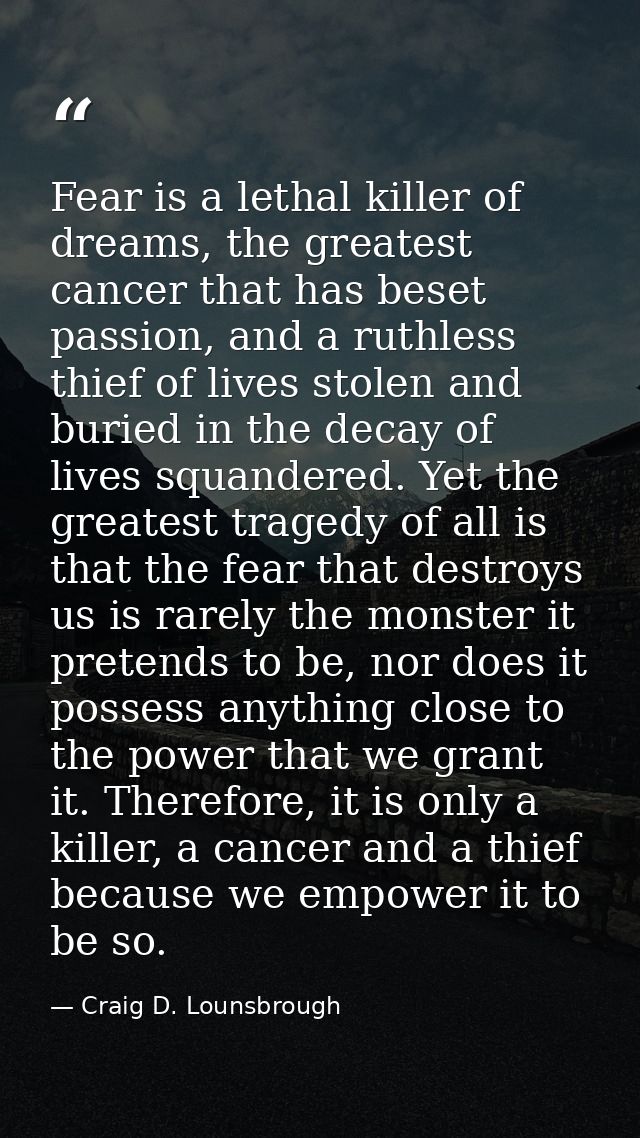 Fear is a lethal killer of dreams, the greatest cancer that has beset passion, and a ruthless thief of lives stolen and  — Craig D. Lounsbrough