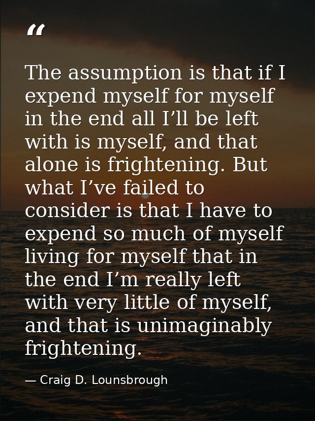 The assumption is that if I expend myself for myself in the end all I’ll be left with is myself, and that alone is frigh — Craig D. Lounsbrough