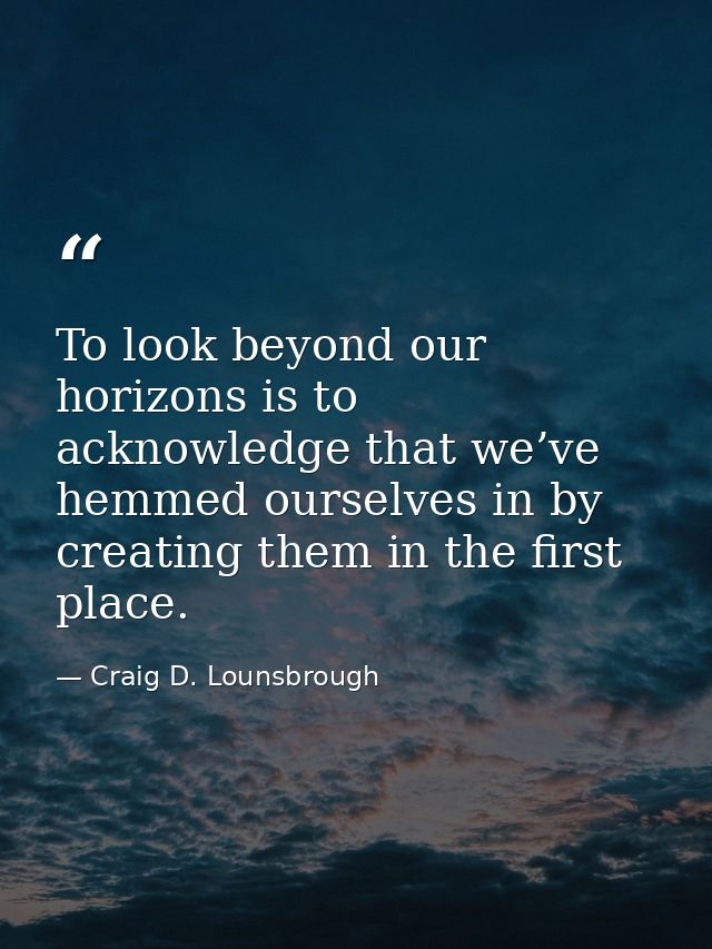 To look beyond our horizons is to acknowledge that we’ve hemmed ourselves in by creating them in the first place. — Craig D. Lounsbrough