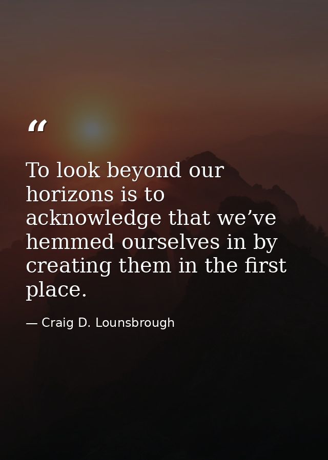 To look beyond our horizons is to acknowledge that we’ve hemmed ourselves in by creating them in the first place. — Craig D. Lounsbrough