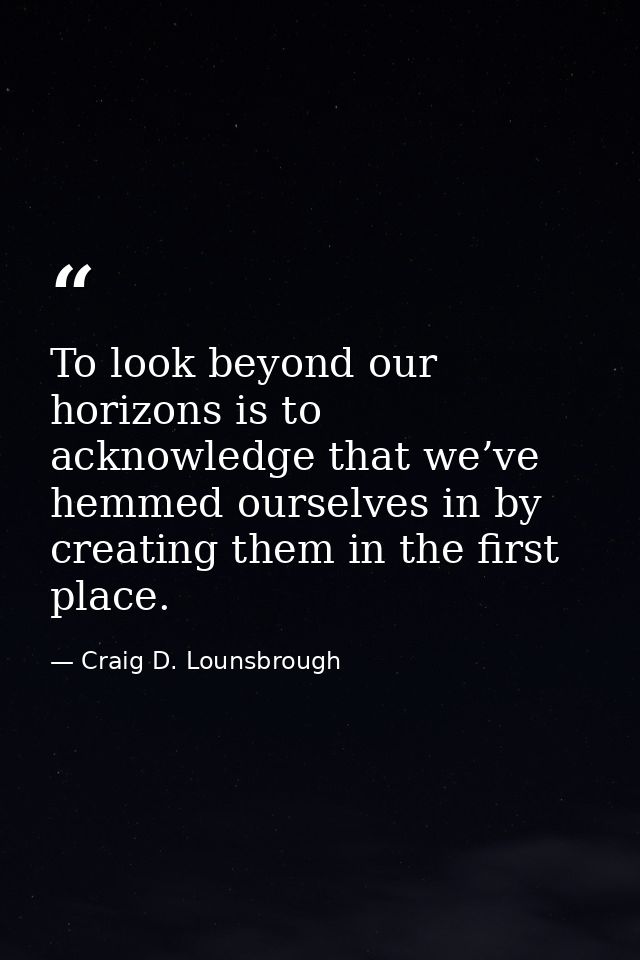 To look beyond our horizons is to acknowledge that we’ve hemmed ourselves in by creating them in the first place. — Craig D. Lounsbrough