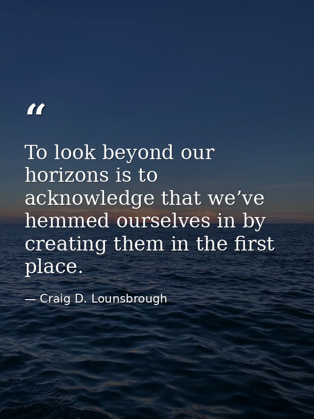 To look beyond our horizons is to acknowledge that we’ve hemmed ourselves in by creating them in the first place. — Craig D. Lounsbrough